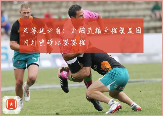 足球迷必看：企鹅直播全程覆盖国内外重磅比赛赛程