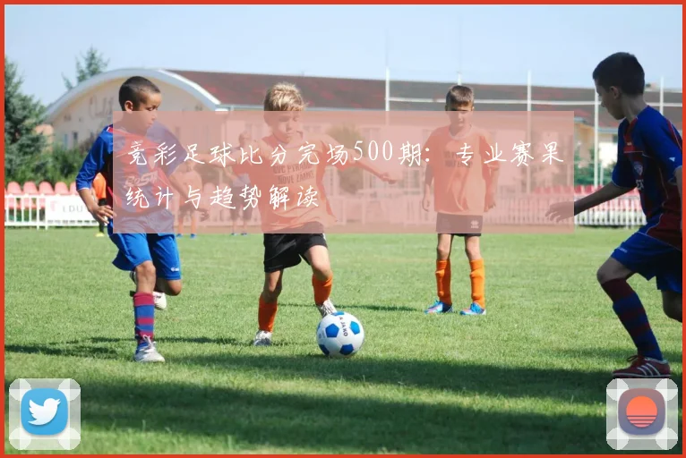 竞彩足球比分完场500期：专业赛果统计与趋势解读
