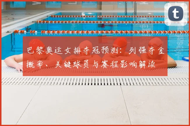 巴黎奥运女排夺冠预测：列强夺金概率、关键球员与赛程影响解读