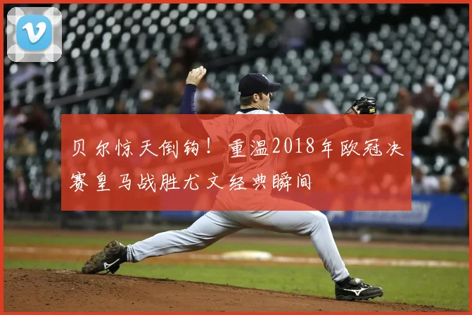 贝尔惊天倒钩！重温2018年欧冠决赛皇马战胜尤文经典瞬间
