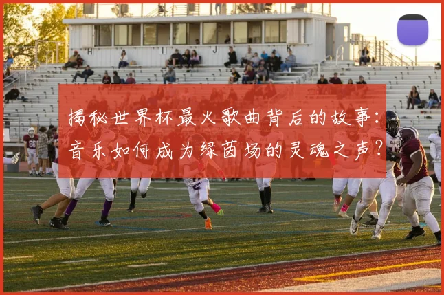 揭秘世界杯最火歌曲背后的故事：音乐如何成为绿茵场的灵魂之声？