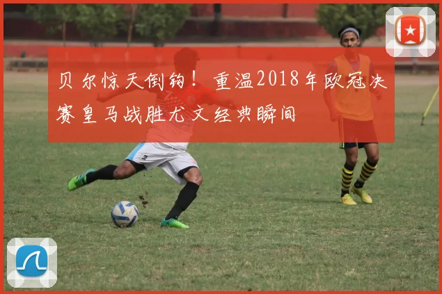 贝尔惊天倒钩！重温2018年欧冠决赛皇马战胜尤文经典瞬间