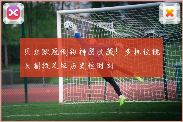 贝尔欧冠倒钩神图收藏！多机位镜头捕捉足坛历史性时刻